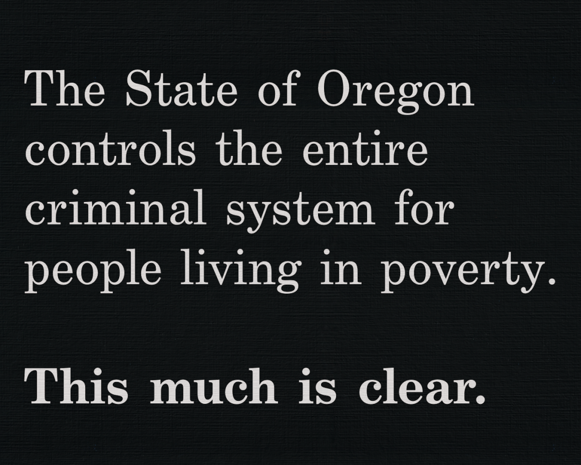 The State of Oregon controls the entire criminal system for people living in poverty. This much is clear.