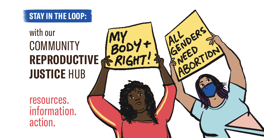 image shows two femmes holding protests signs, reading My body and right! and all genders need abortion. Text reads "Stay in the loop with our community reproductive justice hub. resources, information, action.